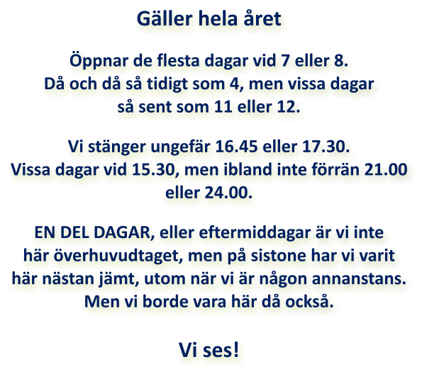 Gäller hela året  Öppnar de flesta dagar vid 7 eller 8. Då och då så tidigt som 4, men vissa dagar så sent som 11 eller 12.  Vi stänger ungefär 16.45 eller 17.30. Vissa dagar vid 15.30, men ibland inte förrän 21.00 eller 24.00.  EN DEL DAGAR, eller eftermiddagar är vi inte här överhuvudtaget, men på sistone har vi varit här nästan jämt, utom när vi är någon annanstans. Men vi borde vara här då också.  Vi ses!